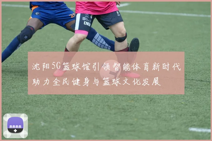 沈阳5G篮球馆引领智能体育新时代助力全民健身与篮球文化发展