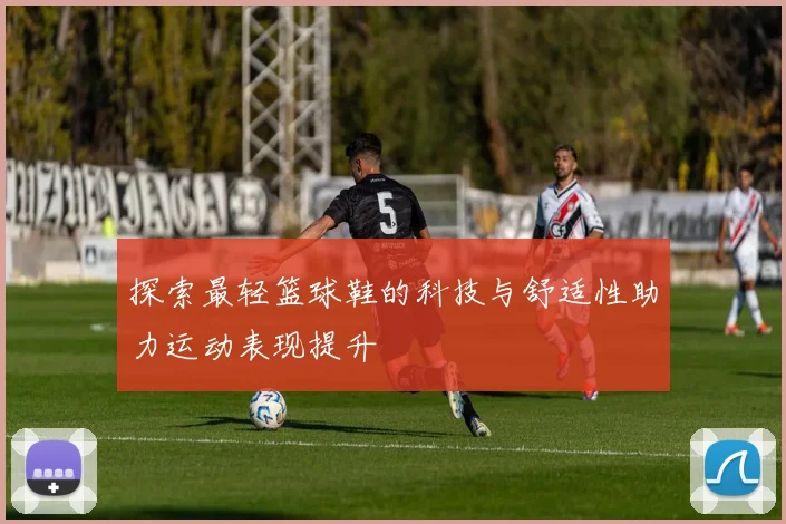 探索最轻篮球鞋的科技与舒适性助力运动表现提升