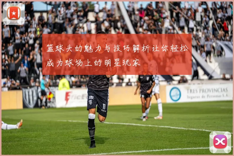 篮球头的魅力与技巧解析让你轻松成为球场上的明星玩家