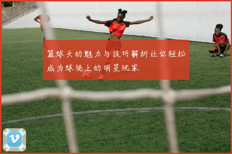 篮球头的魅力与技巧解析让你轻松成为球场上的明星玩家
